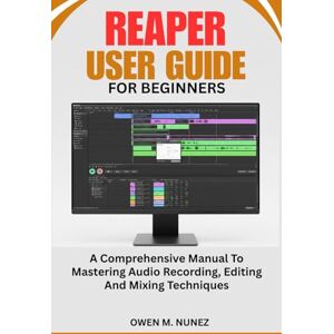 M. NUNEZ, OWEN REAPER USER GUIDE FOR BEGINNERS: A Comprehensive Manual To Mastering Audio Recording, Editing And Mixing Techniques M. NUNEZ, OWEN REAPER USER GUIDE FOR BEGINNERS: A Comprehensive Manual To Mastering Audio Recording, Editing And Mixing Techniques