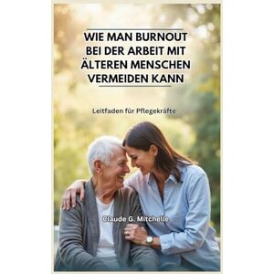 G. Mitchelle, Claude WIE MAN BURNOUT BEI DER ARBEIT MIT ÄLTEREN MENSCHEN VERMEIDEN KANN: Leitfaden für Pflegekräfte G. Mitchelle, Claude WIE MAN BURNOUT BEI DER ARBEIT MIT ÄLTEREN MENSCHEN VERMEIDEN KANN: Leitfaden für Pflegekräfte