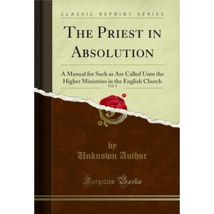 Author, The Priest in Absolution, Vol. 1 (Classic Reprint): A Manual for Such as Are Called Unto the Higher Ministries in the English Church: A Manual for ... in the English Church (Classic Reprint) Author, The Priest in Absolution, Vol. 1 (Classic Reprint): A Manual for Such as Are Called Unto the Higher Ministries in the English Church: A Manual for ... in the English Church (Classic Reprint)