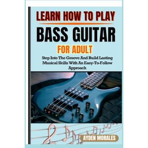 MORALES, AYDEN LEARN HOW TO PLAY BASS GUITAR FOR ADULTS: Step Into The Groove And Build Lasting Musical Skills With An Easy-To-Follow Approach MORALES, AYDEN LEARN HOW TO PLAY BASS GUITAR FOR ADULTS: Step Into The Groove And Build Lasting Musical Skills With An Easy-To-Follow Approach