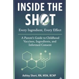 Short, RN, MSN, BCNP, Ashley Inside the Shot: Every Ingredient, Every Effect: A Parent’s Guide to Childhood Vaccines, Ingredients, and Informed Consent Short, RN, MSN, BCNP, Ashley Inside the Shot: Every Ingredient, Every Effect: A Parent’s Guide to Childhood Vaccines, Ingredients, and Informed Consent