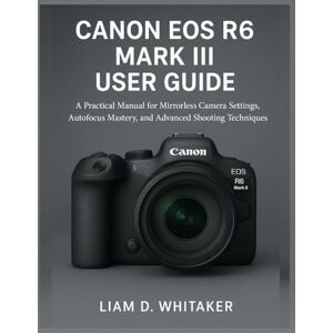 Whitaker, Liam D. CANON EOS R6 MARK III USER GUIDE: A Practical Manual for Mirrorless Camera Settings, Autofocus Mastery, and Advanced Shooting Techniques Whitaker, Liam D. CANON EOS R6 MARK III USER GUIDE: A Practical Manual for Mirrorless Camera Settings, Autofocus Mastery, and Advanced Shooting Techniques