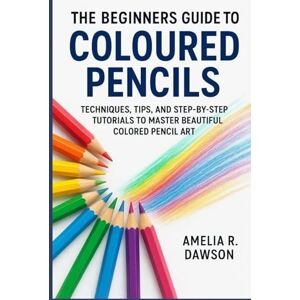 Dawson, Amelia R. The Beginners Guide to Coloured Pencils: Techniques, Tips, and Step-by-Step Tutorials to Master Beautiful Colored Pencil Art Dawson, Amelia R. The Beginners Guide to Coloured Pencils: Techniques, Tips, and Step-by-Step Tutorials to Master Beautiful Colored Pencil Art