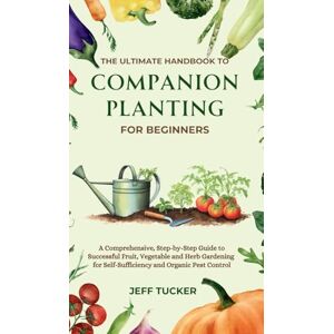 Tucker, Jeff The Ultimate Handbook to Companion Planting for Beginners: A Comprehensive, Step-by-Step Guide to Successful Fruit, Vegetable and Herb Gardening for Self-Sufficiency and Organic Pest Control Tucker, Jeff The Ultimate Handbook to Companion Planting for Beginners: A Comprehensive, Step-by-Step Guide to Successful Fruit, Vegetable and Herb Gardening for Self-Sufficiency and Organic Pest Control