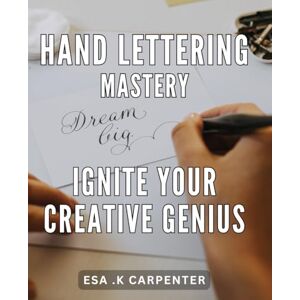 .K Carpenter, Esa Hand Lettering Mastery: Ignite Your Creative Genius: Unlock Your Inner Artist with Hand Lettering Mastery: A Comprehensive Guide to Ignite Your Creative Spark and Design Beautiful Letters. .K Carpenter, Esa Hand Lettering Mastery: Ignite Your Creative Genius: Unlock Your Inner Artist with Hand Lettering Mastery: A Comprehensive Guide to Ignite Your Creative Spark and Design Beautiful Letters.
