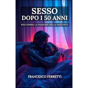 Ferretti, Francesco Sesso dopo i 50 anni: Riscoprire la Passione nella Maturità Ferretti, Francesco Sesso dopo i 50 anni: Riscoprire la Passione nella Maturità