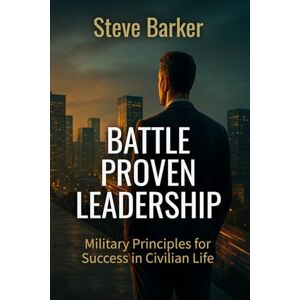 Barker Battle Proven Leadership: Military Principles for Success in Civilian Life Barker Battle Proven Leadership: Military Principles for Success in Civilian Life