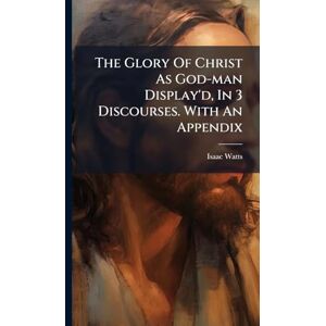 Watts, Isaac The Glory Of Christ As God-man Display'd, In 3 Discourses. With An Appendix Watts, Isaac The Glory Of Christ As God-man Display'd, In 3 Discourses. With An Appendix