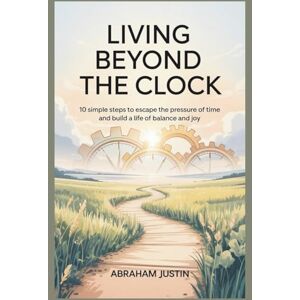 Justin, Abraham Living Beyond the Clock: 10 Simple Steps to Escape the Pressure of Time and Build a Life of Balance and Joy Justin, Abraham Living Beyond the Clock: 10 Simple Steps to Escape the Pressure of Time and Build a Life of Balance and Joy