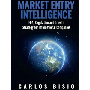 Bisio, Carlos Market Entry Intelligence: FDA, Regulation and Growth Strategy for International Companies Bisio, Carlos Market Entry Intelligence: FDA, Regulation and Growth Strategy for International Companies