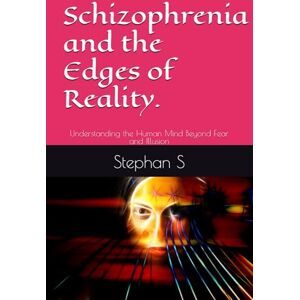 S, Stephan Schizophrenia and the Edges of Reality.: Understanding the Human Mind Beyond Fear and Illusion S, Stephan Schizophrenia and the Edges of Reality.: Understanding the Human Mind Beyond Fear and Illusion