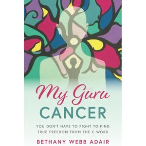 Webb, Bethany My Guru Cancer: You Don't Have to Fight to Find True Freedom from the C Word Webb, Bethany My Guru Cancer: You Don't Have to Fight to Find True Freedom from the C Word