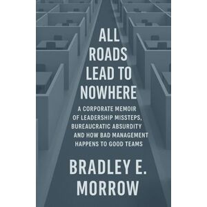 Morrow, Bradley All Roads Lead to Nowhere: A Corporate Memoir of Leadership Missteps, Bureaucratic Absurdity, and How Bad Management Happens to Good Teams Morrow, Bradley All Roads Lead to Nowhere: A Corporate Memoir of Leadership Missteps, Bureaucratic Absurdity, and How Bad Management Happens to Good Teams