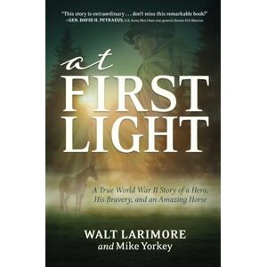Larimore, Walt At First Light: A True World War II Story of a Hero, His Bravery, and an Amazing Horse Larimore, Walt At First Light: A True World War II Story of a Hero, His Bravery, and an Amazing Horse