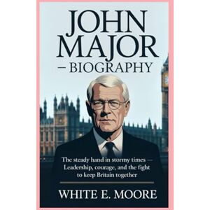 .E MOORE, WHITE JOHN MAJOR-BIOGRAPHY: THE STEADY HAND IN STORMY TIMES-LEADERSHIP, COURAGE, AND THE FIGHT TO KEEP BRITAIN TOGETHER .E MOORE, WHITE JOHN MAJOR-BIOGRAPHY: THE STEADY HAND IN STORMY TIMES-LEADERSHIP, COURAGE, AND THE FIGHT TO KEEP BRITAIN TOGETHER
