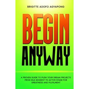 Adofo Agyapong, Brigitte Begin Anyway: A guide to push your dream project or business from the idle moment to an active stage for greatness and fulfilment (Achieve your dreams Now) Adofo Agyapong, Brigitte Begin Anyway: A guide to push your dream project or business from the idle moment to an active stage for greatness and fulfilment (Achieve your dreams Now)