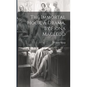 Sharp The Immortal Hour, A Drama, By Fiona Macleod Sharp The Immortal Hour, A Drama, By Fiona Macleod