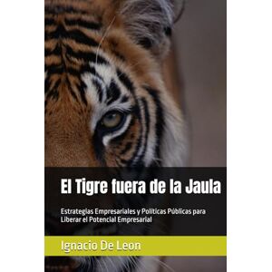 De Leon, Ignacio El Tigre fuera de la Jaula: Estrategias Empresariales y Políticas Públicas para Liberar el Potencial Empresarial De Leon, Ignacio El Tigre fuera de la Jaula: Estrategias Empresariales y Políticas Públicas para Liberar el Potencial Empresarial