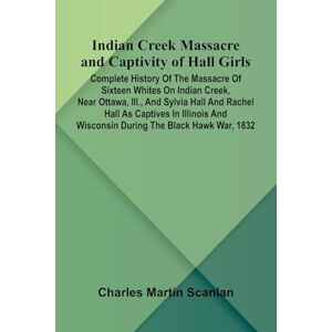 Martin Scanlan, Charles Indian Creek Massacre And Captivity Of Hall Girls; Complete History Of The Massacre Of Sixteen Whites On Indian Creek, Near Ottawa, Ill., And Sylvia ... And Wisconsin During The Black Hawk War, 1832 Martin Scanlan, Charles Indian Creek Massacre And Captivity Of Hall Girls; Complete History Of The Massacre Of Sixteen Whites On Indian Creek, Near Ottawa, Ill., And Sylvia ... And Wisconsin During The Black Hawk War, 1832