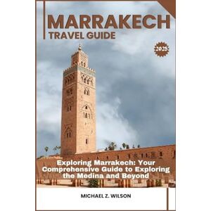 Wilson MARRAKECH TRAVEL GUIDE: Exploring Marrakech: Your Comprehensive Guide to Exploring the Medina and Beyond Wilson MARRAKECH TRAVEL GUIDE: Exploring Marrakech: Your Comprehensive Guide to Exploring the Medina and Beyond
