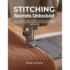 Davis, Daniel YR Stitching Secrets Unlocked: Learn advanced sewing machine techniques in this book to design modern garments with precision and creative artistic craftsmanship Davis, Daniel YR Stitching Secrets Unlocked: Learn advanced sewing machine techniques in this book to design modern garments with precision and creative artistic craftsmanship