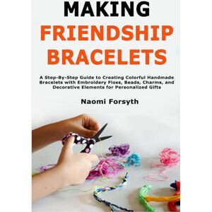 Forsyth, Naomi Making Friendship Bracelets: A Step-By-Step Guide to Creating Colorful Handmade Bracelets with Embroidery Floss, Beads, Charms, and Decorative Elements for Personalized Gifts Forsyth, Naomi Making Friendship Bracelets: A Step-By-Step Guide to Creating Colorful Handmade Bracelets with Embroidery Floss, Beads, Charms, and Decorative Elements for Personalized Gifts