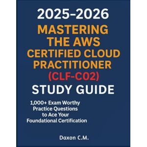 C.M., Daxon Mastering the AWS Certified Cloud Practitioner (CLF-C02) 2025–2026: Study Guide & 1,000+ Exam Worthy Practice Questions to Ace Your Foundational Certification C.M., Daxon Mastering the AWS Certified Cloud Practitioner (CLF-C02) 2025–2026: Study Guide & 1,000+ Exam Worthy Practice Questions to Ace Your Foundational Certification