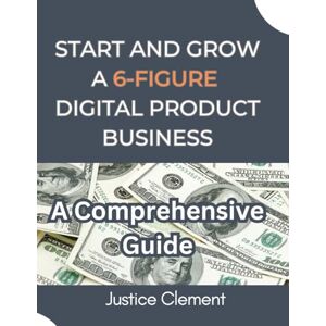Clement, Justice START AND GROW A 6-FIGURE DIGITAL PRODUCT BUSINESS: A Step-by-Step Guide to Creating, Marketing, and Scaling Profitable Digital Products Clement, Justice START AND GROW A 6-FIGURE DIGITAL PRODUCT BUSINESS: A Step-by-Step Guide to Creating, Marketing, and Scaling Profitable Digital Products