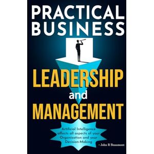 Beaumont, John R PRACTICAL BUSINESS LEADERSHIP AND MANAGEMENT: Artificial Intelligence Affects All Aspects of Your Organization and Your Decision-Making Beaumont, John R PRACTICAL BUSINESS LEADERSHIP AND MANAGEMENT: Artificial Intelligence Affects All Aspects of Your Organization and Your Decision-Making