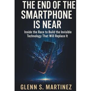 S. Martinez, Glenn The End of the Smartphone Is Near: Inside the Race to Build the Invisible Technology That Will Replace It S. Martinez, Glenn The End of the Smartphone Is Near: Inside the Race to Build the Invisible Technology That Will Replace It