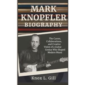 L. Gill, Knox MARK KNOPFLER BIOGRAPHY: The Career, Collaborations, and Creative Vision of a Guitar Genius Who Shaped Modern Music L. Gill, Knox MARK KNOPFLER BIOGRAPHY: The Career, Collaborations, and Creative Vision of a Guitar Genius Who Shaped Modern Music