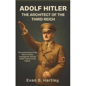 B. Hartley, Evan ADOLF HITLER: The Architect of the Third Reich: The Untold Story of His Rise to Power, Propaganda, and the Global Impact of His Legacy B. Hartley, Evan ADOLF HITLER: The Architect of the Third Reich: The Untold Story of His Rise to Power, Propaganda, and the Global Impact of His Legacy