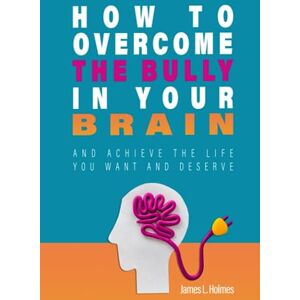 Holmes, James L. How to Overcome the Bully in Your Brain: And Achieve the Life You Want and Deserve Holmes, James L. How to Overcome the Bully in Your Brain: And Achieve the Life You Want and Deserve