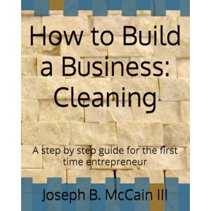 McCain III, Joseph B How to Build a Business: Cleaning: A step by step guide for the first time entrepreneur McCain III, Joseph B How to Build a Business: Cleaning: A step by step guide for the first time entrepreneur