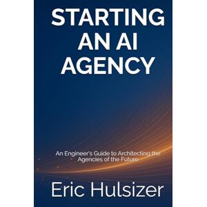 Hulsizer, Eric Starting an AI Agency: An Engineer's Guide to Architecting the Agencies of the Future Hulsizer, Eric Starting an AI Agency: An Engineer's Guide to Architecting the Agencies of the Future