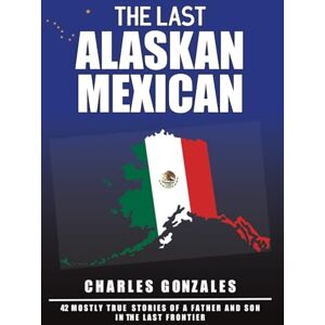 Gonzales, Charles The Last Alaskan Mexican: 42 Mostly True Stories of a Father and Son in the Last Frontier Gonzales, Charles The Last Alaskan Mexican: 42 Mostly True Stories of a Father and Son in the Last Frontier