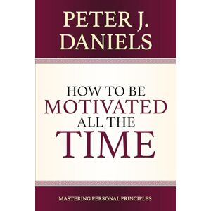 Daniels, Peter J How to be Motivated All the Time: Mastering Personal Principles Daniels, Peter J How to be Motivated All the Time: Mastering Personal Principles