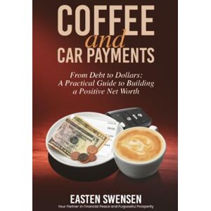 Swensen, Easten R Coffee and Car Payments: From Debt to Dollars: A Practical Guide to Building a Positive Net Worth Swensen, Easten R Coffee and Car Payments: From Debt to Dollars: A Practical Guide to Building a Positive Net Worth