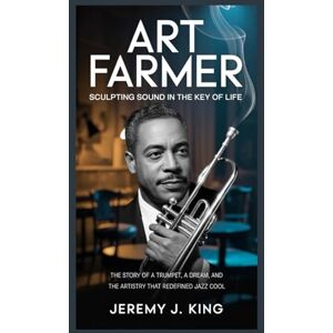 J. King, Jeremy ART FARMER: Sculpting Sound in the Key of Life: The Story of a Trumpet, a Dream, and the Artistry That Redefined Jazz Cool J. King, Jeremy ART FARMER: Sculpting Sound in the Key of Life: The Story of a Trumpet, a Dream, and the Artistry That Redefined Jazz Cool