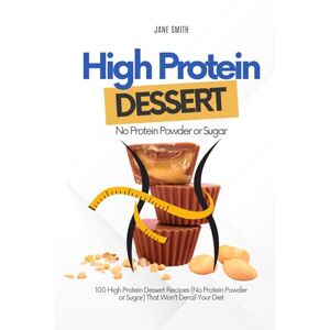Smith, Jane 100 High Protein Dessert Recipes (No Protein Powder or Sugar) That Won't Derail Your Diet Smith, Jane 100 High Protein Dessert Recipes (No Protein Powder or Sugar) That Won't Derail Your Diet