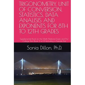 Dillon Ph.D., Sonia TRIGONOMETRY, UNIT OF CONVERSION, STATISTICS, DATA ANALISIS AND EXPONENTS FOR 8TH TO 12TH GRADES: Supplemental Book for the Math National Exam and ... 2) Including a Sample of Test (Math US k-12) Dillon Ph.D., Sonia TRIGONOMETRY, UNIT OF CONVERSION, STATISTICS, DATA ANALISIS AND EXPONENTS FOR 8TH TO 12TH GRADES: Supplemental Book for the Math National Exam and ... 2) Including a Sample of Test (Math US k-12)