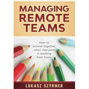 Szyrmer, Lukasz Managing Remote Teams: How to achieve together, when everyone is working from home Szyrmer, Lukasz Managing Remote Teams: How to achieve together, when everyone is working from home