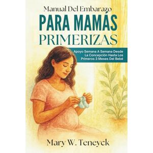 Teneyck, Mary W. Manual Del Embarazo Para Mamás Primerizas: Apoyo Semana A Semana Desde La Concepción Hasta Los Primeros 3 Meses Del Bebé Teneyck, Mary W. Manual Del Embarazo Para Mamás Primerizas: Apoyo Semana A Semana Desde La Concepción Hasta Los Primeros 3 Meses Del Bebé