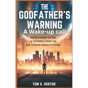 S. Horton, Tom The Godfather's Warning: A Wake-Up Call: Understanding the Rise of Superintelligence and How to Secure Humanity’s Future S. Horton, Tom The Godfather's Warning: A Wake-Up Call: Understanding the Rise of Superintelligence and How to Secure Humanity’s Future