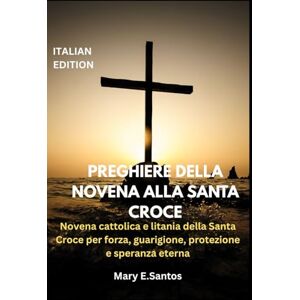 E.Santos, Mary PREGHIERE DELLA NOVENA ALLA SANTA CROCE: Novena cattolica e litania della Santa Croce per forza, guarigione, protezione e speranza eterna E.Santos, Mary PREGHIERE DELLA NOVENA ALLA SANTA CROCE: Novena cattolica e litania della Santa Croce per forza, guarigione, protezione e speranza eterna