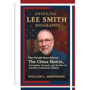 L. ARMSTRONG, WILLIAM Unveiling Lee Smith Biography: The Untold Story Behind The China Matrix, Corruption, Betrayal, and the Rise of America's Communist Alliance L. ARMSTRONG, WILLIAM Unveiling Lee Smith Biography: The Untold Story Behind The China Matrix, Corruption, Betrayal, and the Rise of America's Communist Alliance