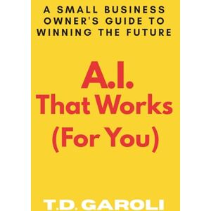 Garoli, T.D. A.I. That Works (For You): A Small Business Owner's Guide to Winning the Future Garoli, T.D. A.I. That Works (For You): A Small Business Owner's Guide to Winning the Future