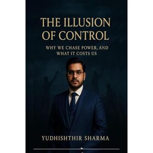 Yudhishthir Sharma The Illusion of control: why we chase power and what it costs us Yudhishthir Sharma The Illusion of control: why we chase power and what it costs us
