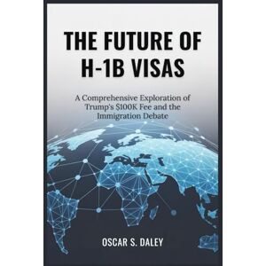 Daley, Oscar S. The Future of H-1b Visas: A Comprehensive Exploration of Trump's $100K Fee and the Immigration Debate Daley, Oscar S. The Future of H-1b Visas: A Comprehensive Exploration of Trump's $100K Fee and the Immigration Debate