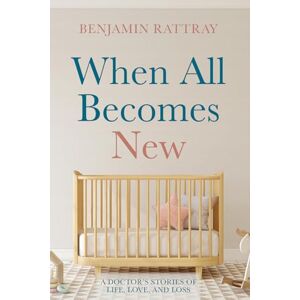 Rattray, Benjamin When All Becomes New: A Doctor's Stories of Life, Love, and Loss Rattray, Benjamin When All Becomes New: A Doctor's Stories of Life, Love, and Loss